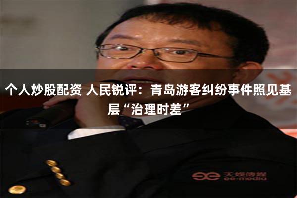 个人炒股配资 人民锐评：青岛游客纠纷事件照见基层“治理时差”