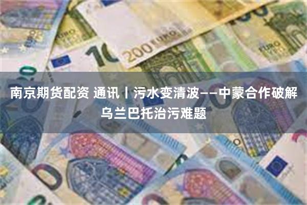 南京期货配资 通讯丨污水变清波——中蒙合作破解乌兰巴托治污难题