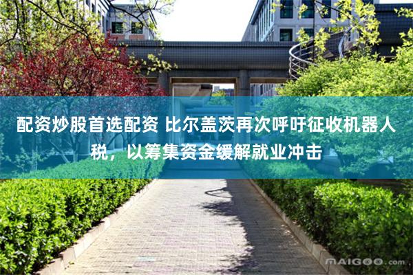 配资炒股首选配资 比尔盖茨再次呼吁征收机器人税，以筹集资金缓解就业冲击