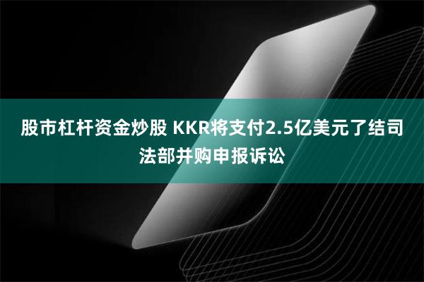 股市杠杆资金炒股 KKR将支付2.5亿美元了结司法部并购申报诉讼