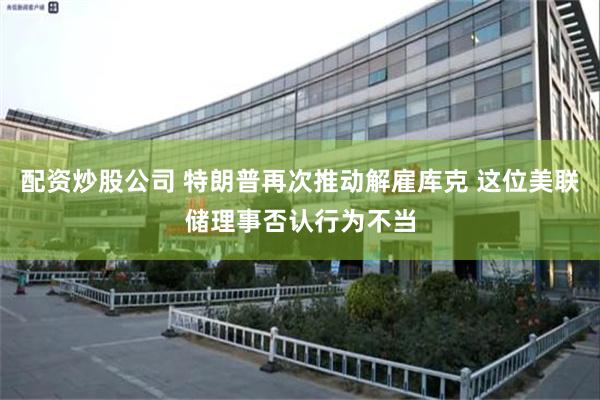 配资炒股公司 特朗普再次推动解雇库克 这位美联储理事否认行为不当