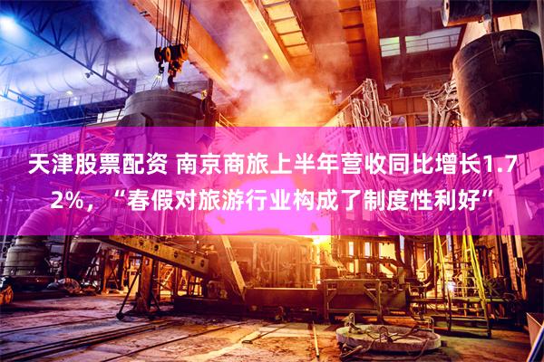 天津股票配资 南京商旅上半年营收同比增长1.72%，“春假对旅游行业构成了制度性利好”