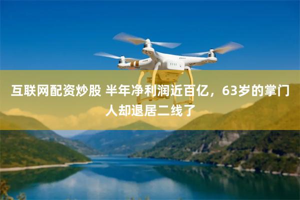 互联网配资炒股 半年净利润近百亿，63岁的掌门人却退居二线了