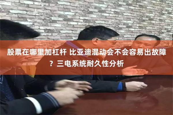 股票在哪里加杠杆 比亚迪混动会不会容易出故障？三电系统耐久性分析