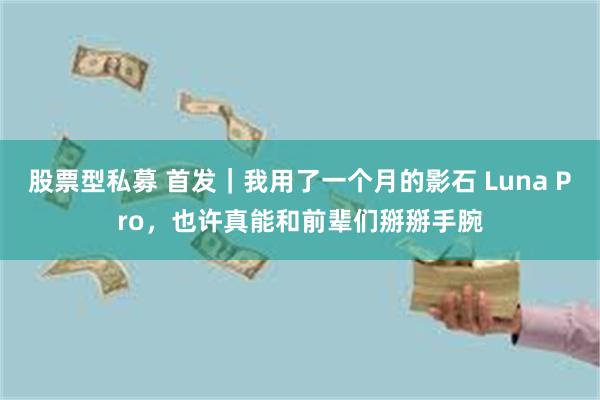 股票型私募 首发｜我用了一个月的影石 Luna Pro，也许真能和前辈们掰掰手腕