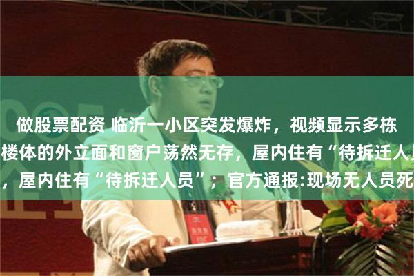 做股票配资 临沂一小区突发爆炸，视频显示多栋居民楼损毁严重，整面楼体的外立面和窗户荡然无存，屋内住有“待拆迁人员”；官方通报:现场无人员死亡