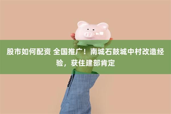 股市如何配资 全国推广！南城石鼓城中村改造经验，获住建部肯定