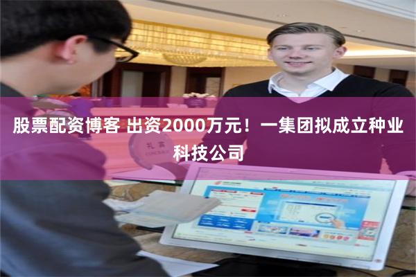 股票配资博客 出资2000万元！一集团拟成立种业科技公司