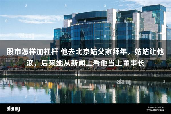 股市怎样加杠杆 他去北京姑父家拜年，姑姑让他滚，后来她从新闻上看他当上董事长