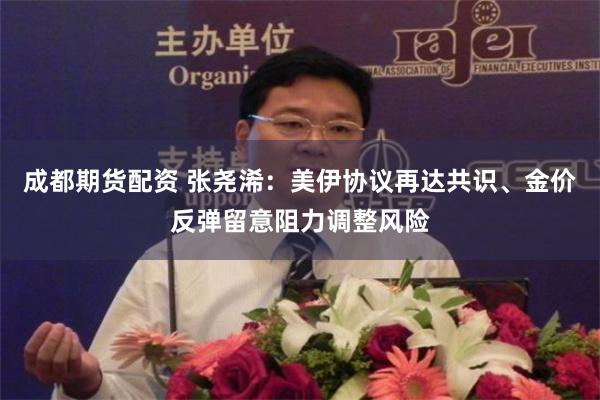 成都期货配资 张尧浠：美伊协议再达共识、金价反弹留意阻力调整风险