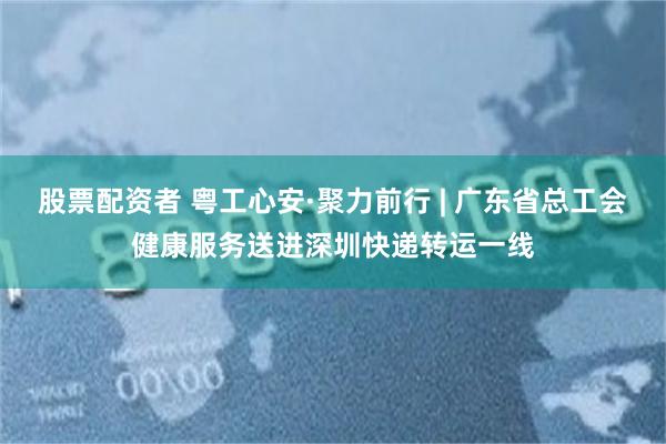 股票配资者 粤工心安·聚力前行 | 广东省总工会健康服务送进深圳快递转运一线
