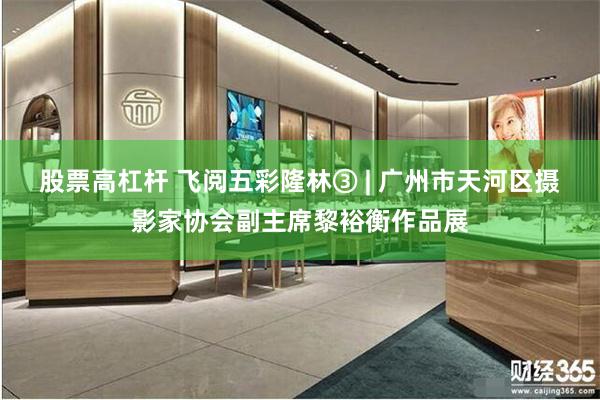 股票高杠杆 飞阅五彩隆林③ | 广州市天河区摄影家协会副主席黎裕衡作品展