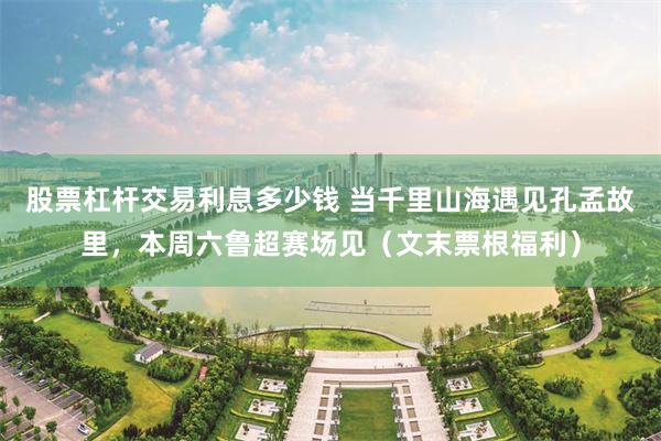 股票杠杆交易利息多少钱 当千里山海遇见孔孟故里，本周六鲁超赛场见（文末票根福利）