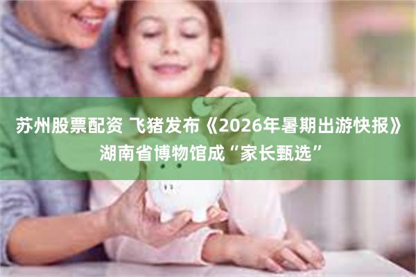 苏州股票配资 飞猪发布《2026年暑期出游快报》 湖南省博物馆成“家长甄选”