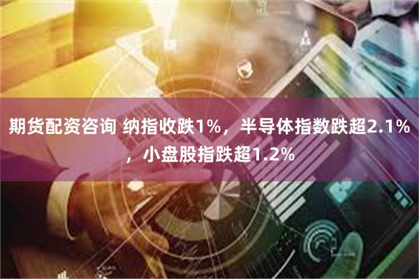 期货配资咨询 纳指收跌1%，半导体指数跌超2.1%，小盘股指跌超1.2%