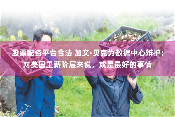 股票配资平台合法 加文·贝克为数据中心辩护：对美国工薪阶层来说，或是最好的事情