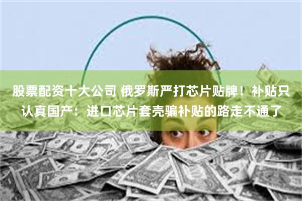 股票配资十大公司 俄罗斯严打芯片贴牌！补贴只认真国产：进口芯片套壳骗补贴的路走不通了