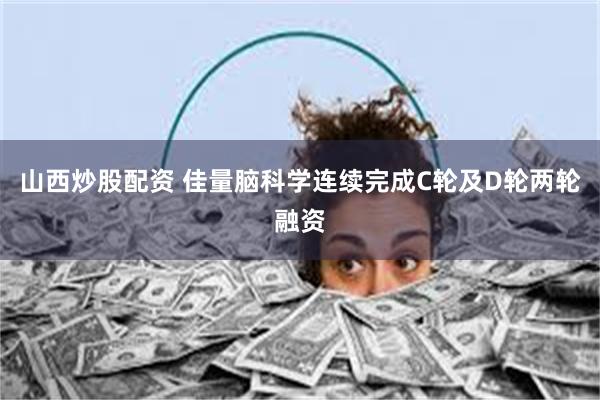山西炒股配资 佳量脑科学连续完成C轮及D轮两轮融资
