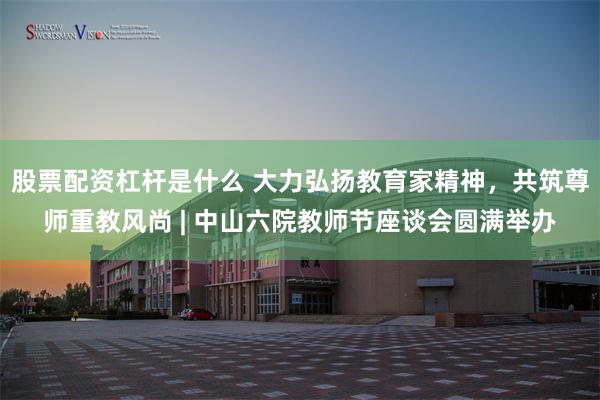 股票配资杠杆是什么 大力弘扬教育家精神，共筑尊师重教风尚 | 中山六院教师节座谈会圆满举办