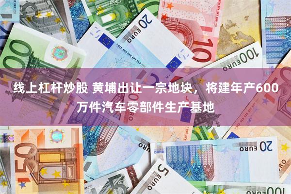 线上杠杆炒股 黄埔出让一宗地块，将建年产600万件汽车零部件生产基地