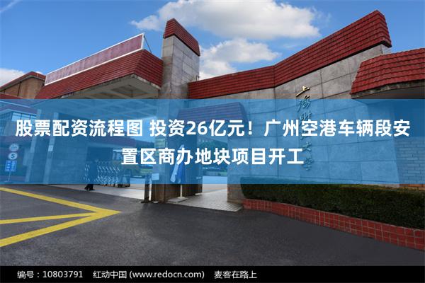 股票配资流程图 投资26亿元！广州空港车辆段安置区商办地块项目开工