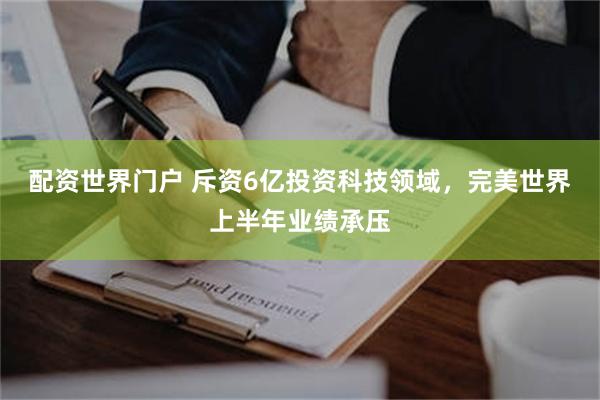 配资世界门户 斥资6亿投资科技领域，完美世界上半年业绩承压