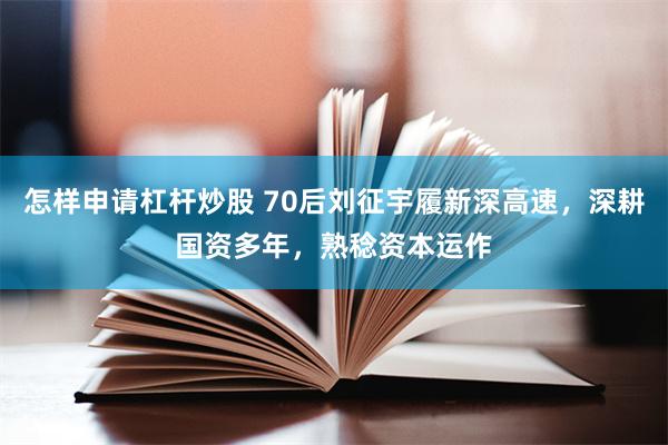 怎样申请杠杆炒股 70后刘征宇履新深高速，深耕国资多年，熟稔资本运作