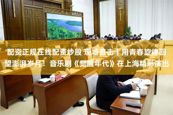 配资正规在线配资炒股 现场直击｜用青春旋律回望澎湃岁月！音乐剧《觉醒年代》在上海精彩演出