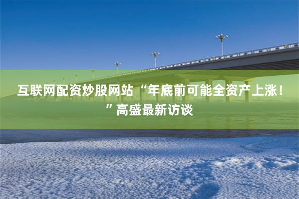 互联网配资炒股网站 “年底前可能全资产上涨！”高盛最新访谈