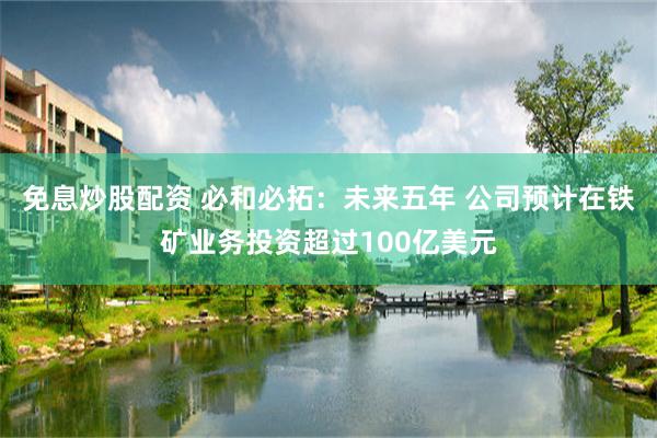 免息炒股配资 必和必拓：未来五年 公司预计在铁矿业务投资超过100亿美元