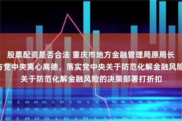 股票配资是否合法 重庆市地方金融管理局原局长阮路被“双开”：与党中央离心离德，落实党中央关于防范化解金融风险的决策部署打折扣