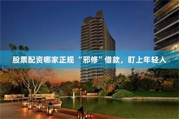 股票配资哪家正规 “邪修”借款，盯上年轻人