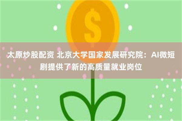 太原炒股配资 北京大学国家发展研究院：AI微短剧提供了新的高质量就业岗位