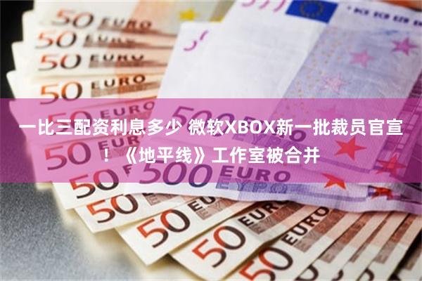 一比三配资利息多少 微软XBOX新一批裁员官宣！《地平线》工作室被合并