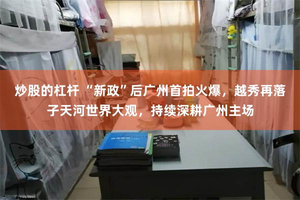 炒股的杠杆 “新政”后广州首拍火爆，越秀再落子天河世界大观，持续深耕广州主场