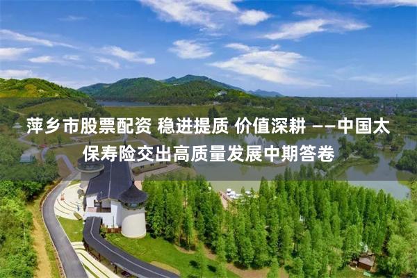 萍乡市股票配资 稳进提质 价值深耕 ——中国太保寿险交出高质量发展中期答卷