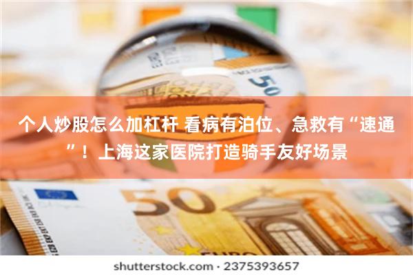 个人炒股怎么加杠杆 看病有泊位、急救有“速通”！上海这家医院打造骑手友好场景