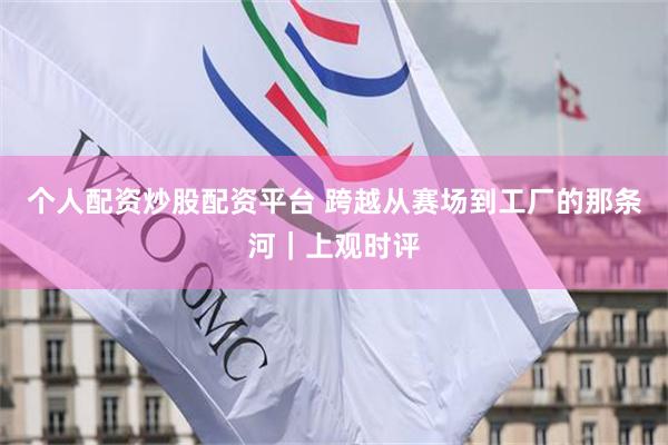 个人配资炒股配资平台 跨越从赛场到工厂的那条河｜上观时评