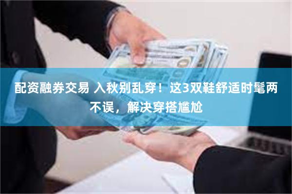 配资融券交易 入秋别乱穿！这3双鞋舒适时髦两不误，解决穿搭尴尬