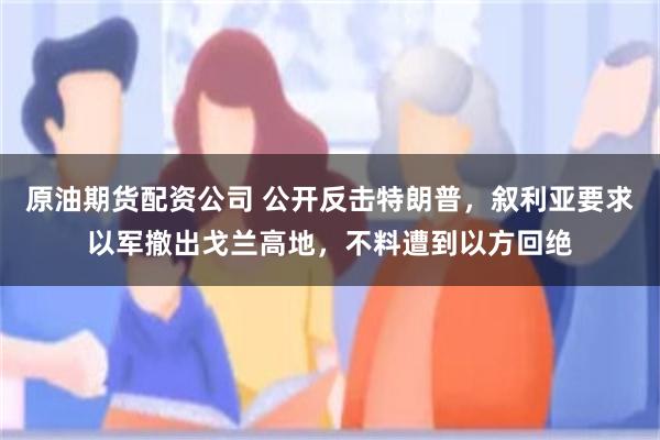 原油期货配资公司 公开反击特朗普，叙利亚要求以军撤出戈兰高地，不料遭到以方回绝