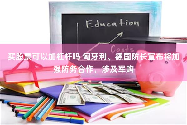 买股票可以加杠杆吗 匈牙利、德国防长宣布将加强防务合作，涉及军购