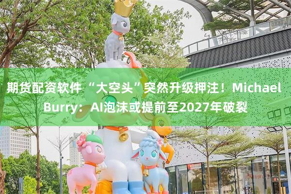 期货配资软件 “大空头”突然升级押注!Michael Burry:AI泡沫或提前至2027年破裂