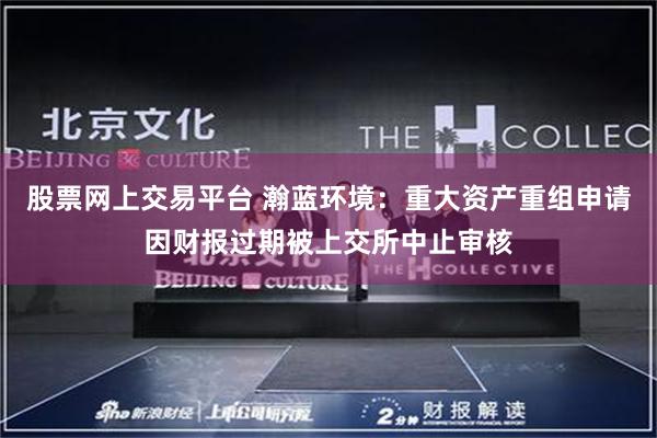 股票网上交易平台 瀚蓝环境：重大资产重组申请因财报过期被上交所中止审核