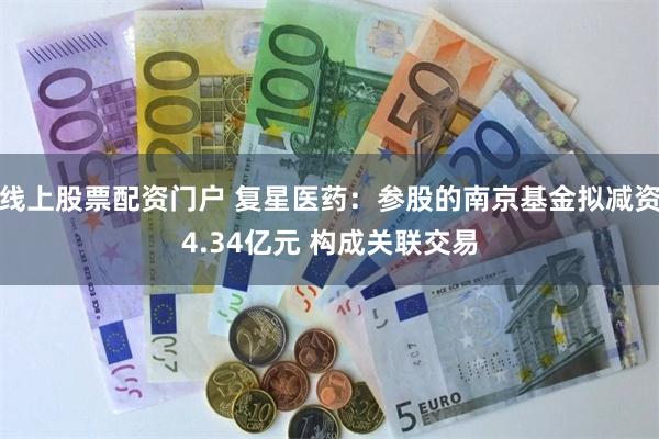 线上股票配资门户 复星医药：参股的南京基金拟减资4.34亿元 构成关联交易