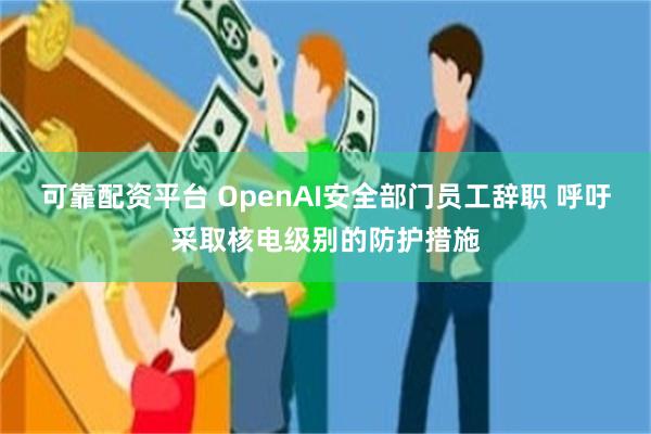 可靠配资平台 OpenAI安全部门员工辞职 呼吁采取核电级别的防护措施