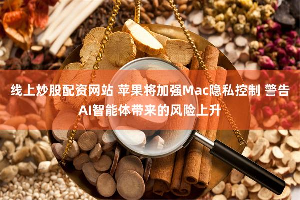 线上炒股配资网站 苹果将加强Mac隐私控制 警告AI智能体带来的风险上升