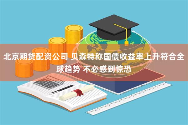 北京期货配资公司 贝森特称国债收益率上升符合全球趋势 不必感到惊恐