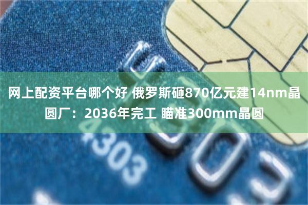 网上配资平台哪个好 俄罗斯砸870亿元建14nm晶圆厂：2036年完工 瞄准300mm晶圆