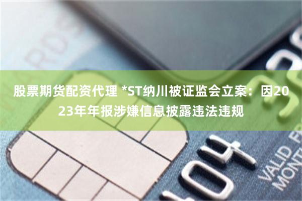股票期货配资代理 *ST纳川被证监会立案：因2023年年报涉嫌信息披露违法违规