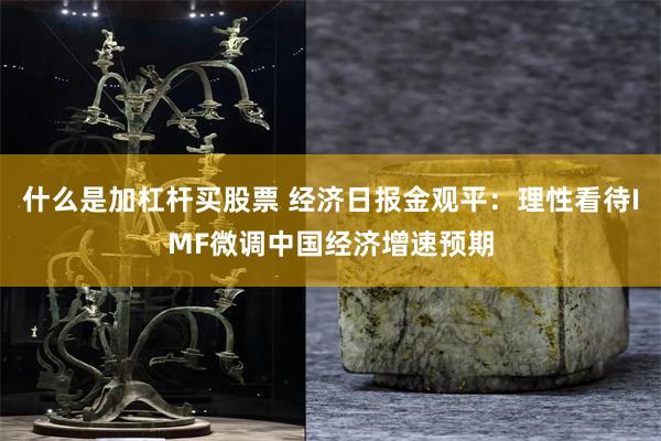 什么是加杠杆买股票 经济日报金观平：理性看待IMF微调中国经济增速预期